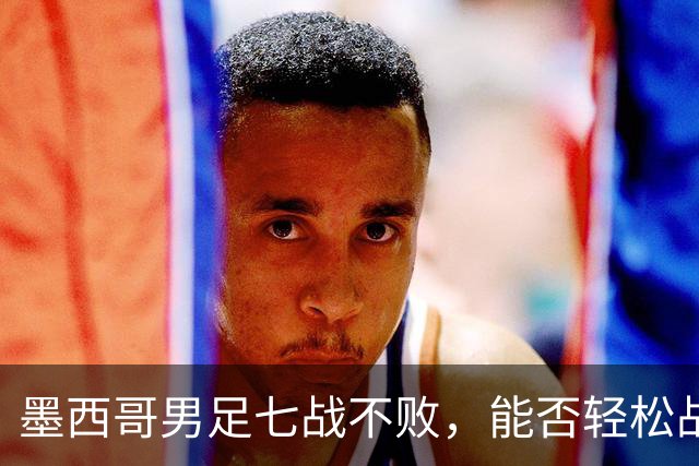 墨西哥男足七战不败，能否轻松战胜防守薄弱的塞尔维亚？